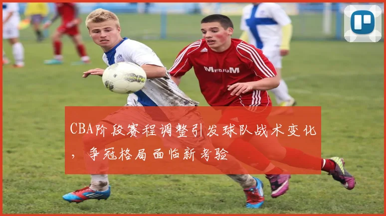 CBA阶段赛程调整引发球队战术变化，争冠格局面临新考验