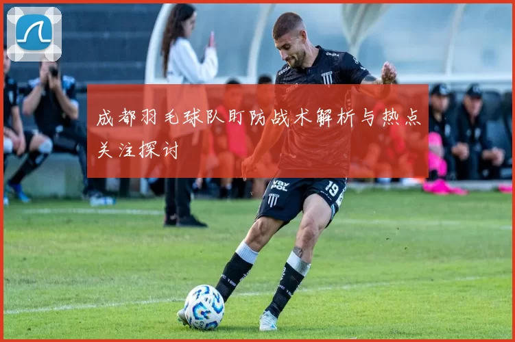 成都羽毛球队盯防战术解析与热点关注探讨