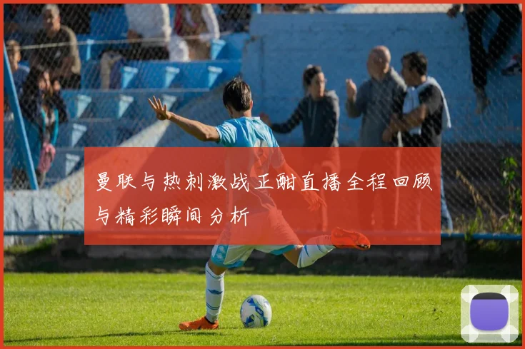 曼联与热刺激战正酣直播全程回顾与精彩瞬间分析