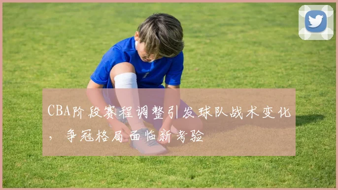 CBA阶段赛程调整引发球队战术变化，争冠格局面临新考验