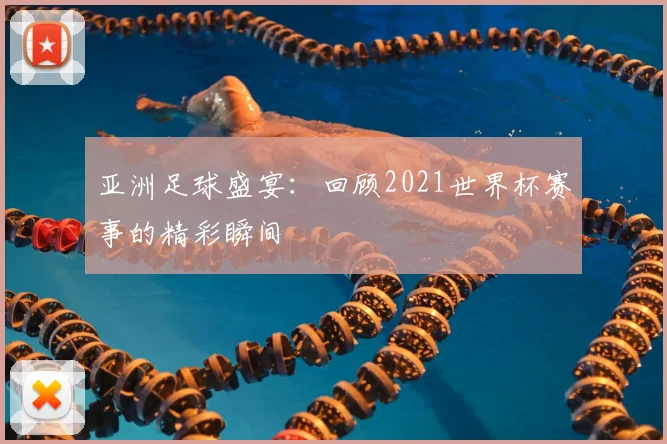 亚洲足球盛宴：回顾2021世界杯赛事的精彩瞬间