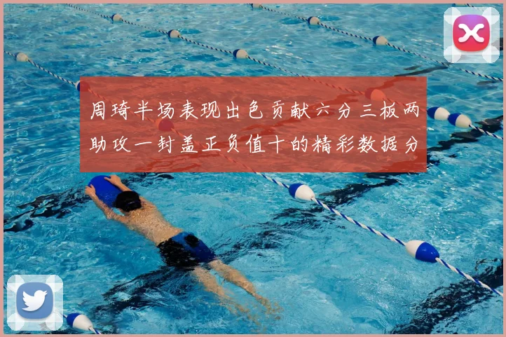 周琦半场表现出色贡献六分三板两助攻一封盖正负值十的精彩数据分析