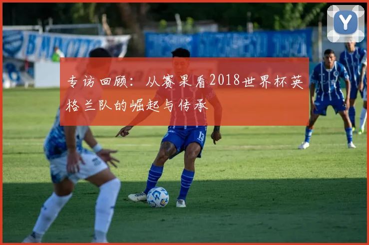 专访回顾:从赛果看2018世界杯英格兰队的崛起与传承