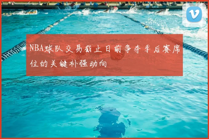 NBA球队交易截止日前争夺季后赛席位的关键补强动向