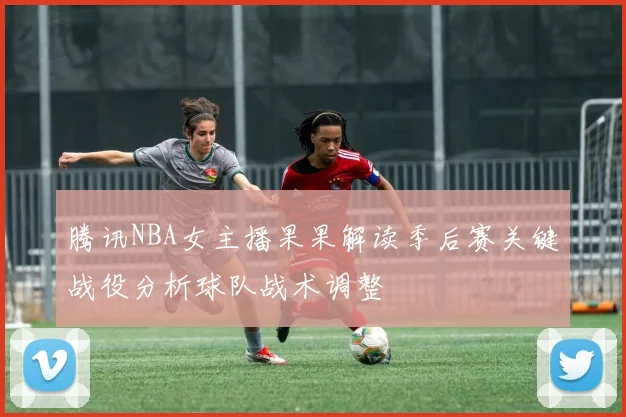 腾讯NBA女主播果果解读季后赛关键战役分析球队战术调整