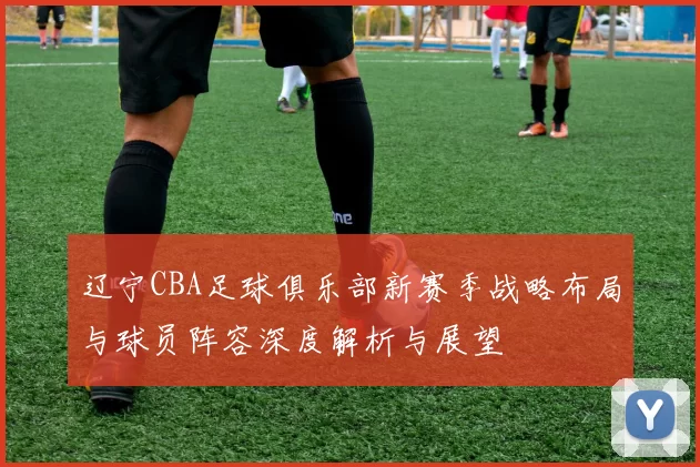辽宁CBA足球俱乐部新赛季战略布局与球员阵容深度解析与展望